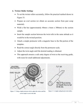 34
4. Twister Roller Setting:
• To set the twister rollers accurately, follow the practical method shown in
Figure 33.
• Prepare an oval section (or obtain an accurate section from past scrap
material).
• Weld a flat bar (approximately 40mm x 6mm x 300mm) to the section
sample.
• Insert the sample section between the twist rolls in the same attitude as it
would be in the twisted position.
• Attach a simple protractor with a magnetic base to the flat portion of the
template.
• Read the correct angle directly from the protractor scale.
• Adjust the twist angle until the desired reading is obtained.
• This approach ensures a safe entry degree of twist at the receiving guide,
with room for small additional adjustments.
Figure 34 A simple setting bar for twist rollers.
Figure 35 Using a simple protractor device adjust the twister until the
correct angle is seen in the dial.
 