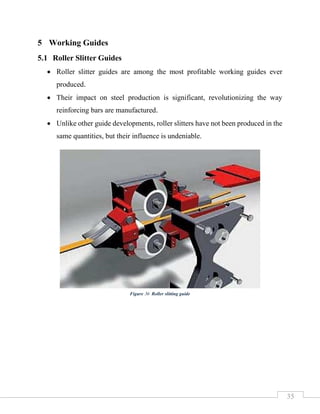 35
5 Working Guides
5.1 Roller Slitter Guides
• Roller slitter guides are among the most profitable working guides ever
produced.
• Their impact on steel production is significant, revolutionizing the way
reinforcing bars are manufactured.
• Unlike other guide developments, roller slitters have not been produced in the
same quantities, but their influence is undeniable.
Figure 36 Roller slitting guide
 