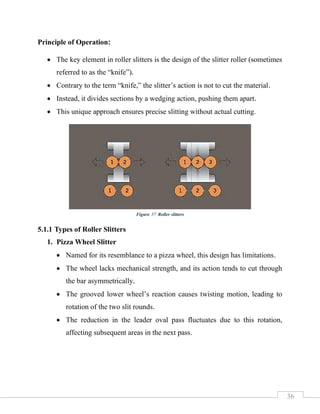 36
Principle of Operation:
• The key element in roller slitters is the design of the slitter roller (sometimes
referred to as the “knife”).
• Contrary to the term “knife,” the slitter’s action is not to cut the material.
• Instead, it divides sections by a wedging action, pushing them apart.
• This unique approach ensures precise slitting without actual cutting.
5.1.1 Types of Roller Slitters
1. Pizza Wheel Slitter
• Named for its resemblance to a pizza wheel, this design has limitations.
• The wheel lacks mechanical strength, and its action tends to cut through
the bar asymmetrically.
• The grooved lower wheel’s reaction causes twisting motion, leading to
rotation of the two slit rounds.
• The reduction in the leader oval pass fluctuates due to this rotation,
affecting subsequent areas in the next pass.
Figure 37 Roller slitters
 