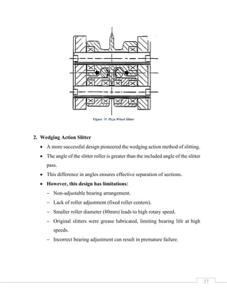 37
2. Wedging Action Slitter
• A more successful design pioneered the wedging action method of slitting.
• The angle of the slitter roller is greater than the included angle of the slitter
pass.
• This difference in angles ensures effective separation of sections.
• However, this design has limitations:
− Non-adjustable bearing arrangement.
− Lack of roller adjustment (fixed roller centers).
− Smaller roller diameter (80mm) leads to high rotary speed.
− Original slitters were grease lubricated, limiting bearing life at high
speeds.
− Incorrect bearing adjustment can result in premature failure.
Figure 38 Pizza Wheel Slitter
 