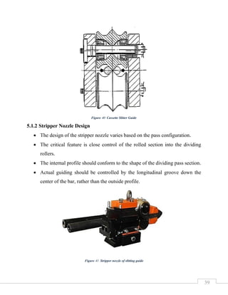39
5.1.2 Stripper Nozzle Design
• The design of the stripper nozzle varies based on the pass configuration.
• The critical feature is close control of the rolled section into the dividing
rollers.
• The internal profile should conform to the shape of the dividing pass section.
• Actual guiding should be controlled by the longitudinal groove down the
center of the bar, rather than the outside profile.
Figure 40 Cassette Slitter Guide
Figure 41 Stripper nozzle of slitting guide
 