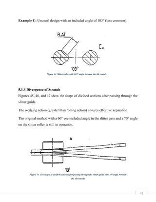 41
Example C: Unusual design with an included angle of 103° (less common).
5.1.4 Divergence of Strands
Figures 45, 46, and 47 show the shape of divided sections after passing through the
slitter guide.
The wedging action (greater than rolling action) ensures effective separation.
The original method with a 60° vee included angle in the slitter pass and a 70° angle
on the slitter roller is still in operation.
Figure 44 Slitter roller with 103° angle between the slit rounds
Figure 45 The shape of divided sections after passing through the slitter guide with 70° angle between
the slit rounds
 
