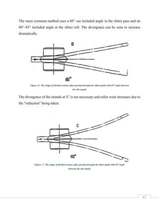 42
The more common method uses a 60° vee included angle in the slitter pass and an
80°–85° included angle at the slitter roll. The divergence can be seen to increase
dramatically.
The divergence of the strands at 'C' is not necessary and roller wear increases due to
the "reduction" being taken.
Figure 46 The shape of divided sections after passing through the slitter guide with 85° angle between
the slit rounds
Figure 47 The shape of divided sections after passing through the slitter guide with 85° angle
between the slit rounds
 
