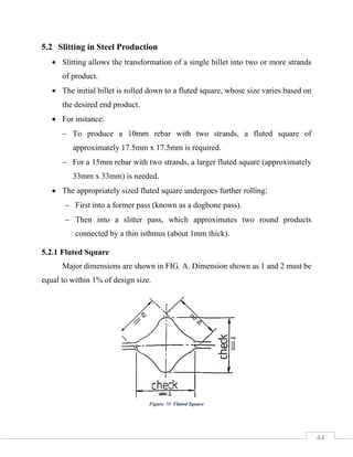 44
5.2 Slitting in Steel Production
• Slitting allows the transformation of a single billet into two or more strands
of product.
• The initial billet is rolled down to a fluted square, whose size varies based on
the desired end product.
• For instance:
− To produce a 10mm rebar with two strands, a fluted square of
approximately 17.5mm x 17.5mm is required.
− For a 15mm rebar with two strands, a larger fluted square (approximately
33mm x 33mm) is needed.
• The appropriately sized fluted square undergoes further rolling:
− First into a former pass (known as a dogbone pass).
− Then into a slitter pass, which approximates two round products
connected by a thin isthmus (about 1mm thick).
5.2.1 Fluted Square
Major dimensions are shown in FIG. A. Dimension shown as 1 and 2 must be
equal to within 1% of design size.
Figure 50 Fluted Square
 