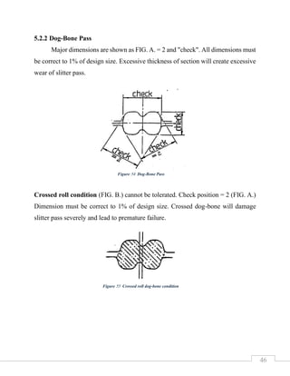 46
5.2.2 Dog-Bone Pass
Major dimensions are shown as FIG. A. = 2 and "check". All dimensions must
be correct to 1% of design size. Excessive thickness of section will create excessive
wear of slitter pass.
Crossed roll condition (FIG. B.) cannot be tolerated. Check position = 2 (FIG. A.)
Dimension must be correct to 1% of design size. Crossed dog-bone will damage
slitter pass severely and lead to premature failure.
Figure 54 Dog-Bone Pass
Figure 55 Crossed roll dog-bone condition
 