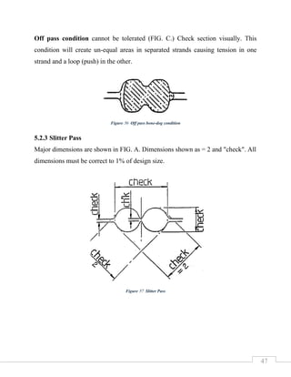 47
Off pass condition cannot be tolerated (FIG. C.) Check section visually. This
condition will create un-equal areas in separated strands causing tension in one
strand and a loop (push) in the other.
5.2.3 Slitter Pass
Major dimensions are shown in FIG. A. Dimensions shown as = 2 and "check". All
dimensions must be correct to 1% of design size.
Figure 56 Off pass bone-dog condition
Figure 57 Slitter Pass
 
