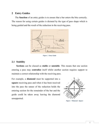 4
2 Entry Guides
The function of an entry guides is to ensure that a bar enters the bite correctly.
The reason for using certain guides is dictated by the type of pass shape which is
being guided and the result of the reduction in the receiving pass.
2.1 Stability
Sections can be classed as stable or unstable. This means that one section
entering a pass may centralize itself whilst another section requires support to
maintain a correct relationship with the receiving pass.
For example, a diamond must be supported into a
square receiving pass and when it has been received
into the pass the nature of the reduction holds the
entering section for the remainder of the bar and the
guide could be taken away leaving the diamond
unsupported.
Figure 2 Entry Guide
Figure 3 Diamond - Square
 