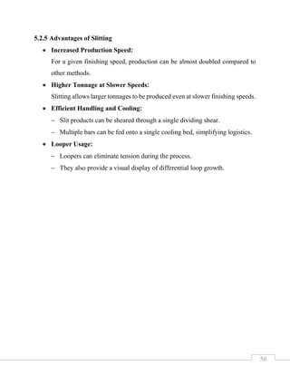 50
5.2.5 Advantages of Slitting
• Increased Production Speed:
For a given finishing speed, production can be almost doubled compared to
other methods.
• Higher Tonnage at Slower Speeds:
Slitting allows larger tonnages to be produced even at slower finishing speeds.
• Efficient Handling and Cooling:
− Slit products can be sheared through a single dividing shear.
− Multiple bars can be fed onto a single cooling bed, simplifying logistics.
• Looper Usage:
− Loopers can eliminate tension during the process.
− They also provide a visual display of differential loop growth.
 