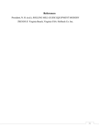 51
References
President, N. H. (n.d.). ROLLING MILL GUIDE EQUIPMENT MODERN
TRENDS II. Virginia Beach, Virginia USA: Hollteck Co. Inc.
 