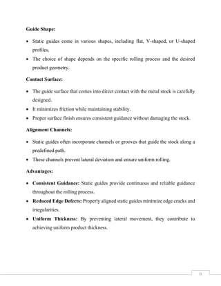 6
Guide Shape:
• Static guides come in various shapes, including flat, V-shaped, or U-shaped
profiles.
• The choice of shape depends on the specific rolling process and the desired
product geometry.
Contact Surface:
• The guide surface that comes into direct contact with the metal stock is carefully
designed.
• It minimizes friction while maintaining stability.
• Proper surface finish ensures consistent guidance without damaging the stock.
Alignment Channels:
• Static guides often incorporate channels or grooves that guide the stock along a
predefined path.
• These channels prevent lateral deviation and ensure uniform rolling.
Advantages:
• Consistent Guidance: Static guides provide continuous and reliable guidance
throughout the rolling process.
• Reduced Edge Defects: Properly aligned static guides minimize edge cracks and
irregularities.
• Uniform Thickness: By preventing lateral movement, they contribute to
achieving uniform product thickness.
 