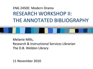 ENG 2450E: Modern Drama
RESEARCH WORKSHOP II:
THE ANNOTATED BIBLIOGRAPHY
Melanie Mills,
Research & Instructional Services Librarian
The D.B. Weldon Library
11 November 2010
 