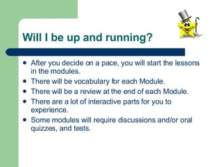 Will I be up and running? After you decide on a pace, you will start the lessons in the modules. There will be vocabulary for each Module. There will be a review at the end of each Module. There are a lot of interactive parts for you to experience. Some modules will require discussions and/or oral quizzes, and tests. 