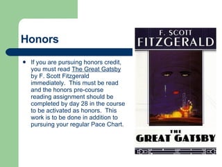 Honors If you are pursuing honors credit, you must read  The Great Gatsby  by F. Scott Fitzgerald immediately.  This must be read and the honors pre-course reading assignment should be completed by day 28 in the course to be activated as honors.  This work is to be done in addition to pursuing your regular Pace Chart. 