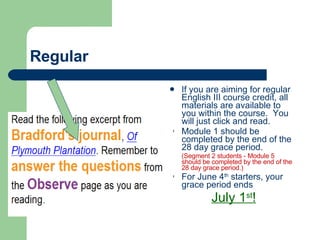 Regular If you are aiming for regular English III course credit, all materials are available to you within the course.  You will just click and read. Module 1 should be completed by the end of the 28 day grace period. (Segment 2 students - Module 5 should be completed by the end of the 28 day grace period.) For June 4 th  starters, your grace period ends July 1 st ! 