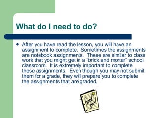 What do I need to do? After you have read the lesson, you will have an assignment to complete.  Sometimes the assignments are notebook assignments.  These are similar to class work that you might get in a “brick and mortar” school classroom.  It is extremely important to complete these assignments.  Even though you may not submit them for a grade, they will prepare you to complete the assignments that are graded.  