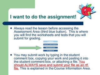 I want to do the assignment! Always read the lesson before accessing the Assessment Area (third blue button).  This is where you will find the worksheets and tests that you will submit for grading. You may submit work by typing in the student comment box, copying your work and pasting it into the student comment box, or attaching a file.  You should ALWAYS save and submit your file as an rtf. file.  This is explained in the Course Information Area. 
