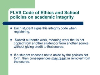 FLVS Code of Ethics and School policies on academic integrity  Each student signs this integrity code when registering. Submit authentic work, meaning work that is not copied from another student or from another source without giving credit to that source. If a student chooses not to abide by the policies set forth, then consequences  may resul t in removal from the course. 