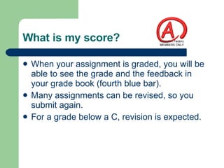What is my score? When your assignment is graded, you will be able to see the grade and the feedback in your grade book (fourth blue bar). Many assignments can be revised, so you submit again. For a grade below a C, revision is expected. 