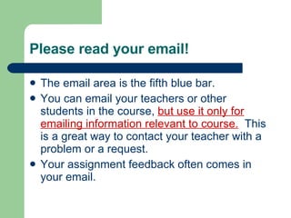 Please read your email! The email area is the fifth blue bar. You can email your teachers or other students in the course,  but use it only for emailing information relevant to course.   This is a great way to contact your teacher with a problem or a request. Your assignment feedback often comes in your email. 