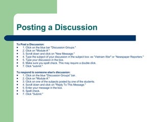 Posting a Discussion To Post a Discussion:  1. Click on the blue bar "Discussion Groups."  2. Click on "Module #."  3. Scroll down and click on "New Message."  4. Type the subject of your discussion in the subject box: ex “Vietnam War" or “Newspaper Reporters."  5. Type your discussion in the box.  6. Make sure you spell check. This may require a double click.  7. Click "submit."  To respond to someone else's discussion:   1. Click on the blue "Discussion Groups" bar.  2. Click on "Module #."  3. Click on one of the subjects posted by one of the students.  4. Scroll down and click on "Reply To This Message."  5. Enter your message in the box.  6. Spell check.  7. Click "Submit." 