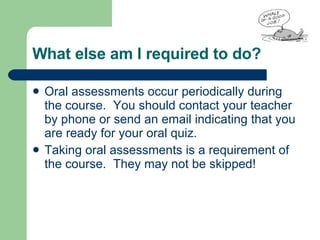 What else am I required to do? Oral assessments occur periodically during the course.  You should contact your teacher by phone or send an email indicating that you are ready for your oral quiz.  Taking oral assessments is a requirement of the course.  They may not be skipped! 