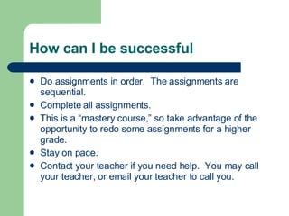 How can I be successful Do assignments in order.  The assignments are sequential. Complete all assignments. This is a “mastery course,” so take advantage of the opportunity to redo some assignments for a higher grade. Stay on pace. Contact your teacher if you need help.  You may call your teacher, or email your teacher to call you. 