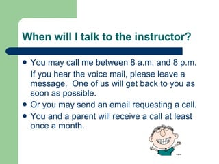 When will I talk to the instructor? You may call me between 8 a.m. and 8 p.m. If you hear the voice mail, please leave a message.  One of us will get back to you as soon as possible. Or you may send an email requesting a call. You and a parent will receive a call at least once a month. 