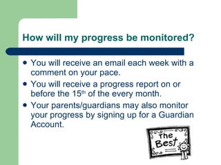 How will my progress be monitored? You will receive an email each week with a comment on your pace. You will receive a progress report on or before the 15 th  of the every month. Your parents/guardians may also monitor your progress by signing up for a Guardian Account. 