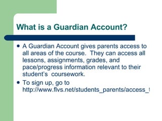 What is a Guardian Account? A Guardian Account gives parents access to all areas of the course.  They can access all lessons, assignments, grades, and pace/progress information relevant to their student’s  coursework. To sign up, go to  http://www.flvs.net/students_parents/access_to_student_info.php 