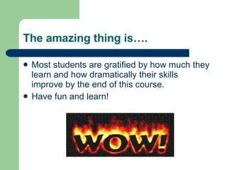 The amazing thing is…. Most students are gratified by how much they learn and how dramatically their skills improve by the end of this course.  Have fun and learn! 