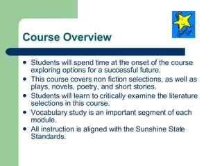 Course Overview Students will spend time at the onset of the course exploring options for a successful future. This course covers non fiction selections, as well as plays, novels, poetry, and short stories. Students will learn to critically examine the literature selections in this course. Vocabulary study is an important segment of each module. All instruction is aligned with the Sunshine State Standards. 