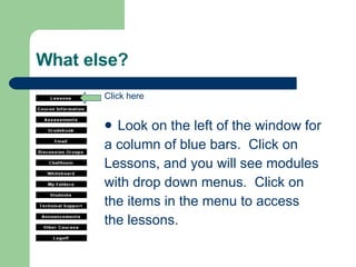 What else? Look on the left of the window for  a column of blue bars.  Click on  Lessons, and you will see modules  with drop down menus.  Click on  the items in the menu to access the lessons. Click here 