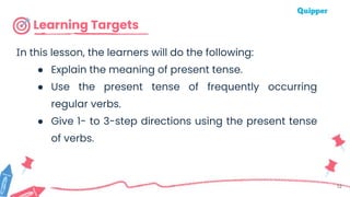 Learning Targets
12
In this lesson, the learners will do the following:
● Explain the meaning of present tense.
● Use the present tense of frequently occurring
regular verbs.
● Give 1- to 3-step directions using the present tense
of verbs.
 