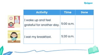 Activity Time Done
I wake up and feel
grateful for another day. 5:00 a.m.
I eat my breakfast. 5:30 a.m.
 