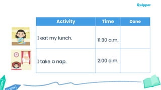 Activity Time Done
I eat my lunch. 11:30 a.m.
I take a nap. 2:00 a.m.
 