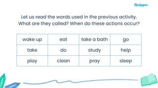 wake up eat take a bath go
take do study help
play clean pray sleep
Let us read the words used in the previous activity.
What are they called? When do these actions occur?
 