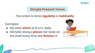 The action is done regularly or habitually.
Examples:
● My class starts at 8 a.m. daily.
● Michelle always places her book on
the shelf every time she finishes it.
Simple Present Tense
 