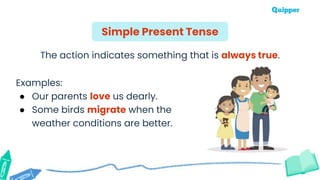The action indicates something that is always true.
Examples:
● Our parents love us dearly.
● Some birds migrate when the
weather conditions are better.
Simple Present Tense
 