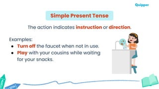 The action indicates instruction or direction.
Examples:
● Turn off the faucet when not in use.
● Play with your cousins while waiting
for your snacks.
Simple Present Tense
 