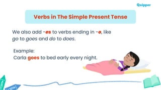 Verbs in The Simple Present Tense
We also add -es to verbs ending in -o, like
go to goes and do to does.
Example:
Carla goes to bed early every night.
 