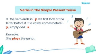 Verbs in The Simple Present Tense
If the verb ends in -y, we first look at the
letter before it. If a vowel comes before -
y, simply add -s.
Example:
She plays the guitar.
 