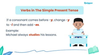 Example:
Michael always studies his lessons.
Verbs in The Simple Present Tense
If a consonant comes before -y, change -y
to -i and then add -es.
 