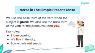 We use the base form of the verb when the
subject is plural. We also use the base form
of the verb for the pronouns I and you.
Examples:
● I love cooking.
● We live in the city.
● Some birds eat seeds.
Verbs in The Simple Present Tense
 