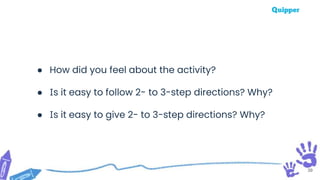 39
● How did you feel about the activity?
● Is it easy to follow 2- to 3-step directions? Why?
● Is it easy to give 2- to 3-step directions? Why?
 