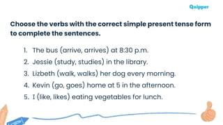 Choose the verbs with the correct simple present tense form
to complete the sentences.
1. The bus (arrive, arrives) at 8:30 p.m.
2. Jessie (study, studies) in the library.
3. Lizbeth (walk, walks) her dog every morning.
4. Kevin (go, goes) home at 5 in the afternoon.
5. I (like, likes) eating vegetables for lunch.
 