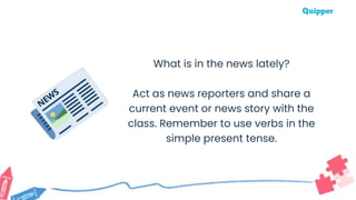 What is in the news lately?
Act as news reporters and share a
current event or news story with the
class. Remember to use verbs in the
simple present tense.
 