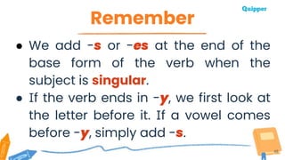 Remember
48
● We add -s or -es at the end of the
base form of the verb when the
subject is singular.
● If the verb ends in -y, we first look at
the letter before it. If a vowel comes
before -y, simply add -s.
 