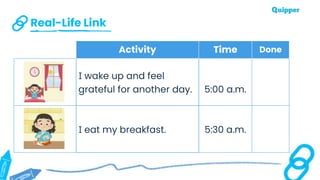Real-Life Link
Activity Time Done
I wake up and feel
grateful for another day. 5:00 a.m.
I eat my breakfast. 5:30 a.m.
 