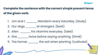 51
Complete the sentence with the correct simple present tense
of the given verb.
1. Jim and I ________ Mandarin every Saturday. (study)
2. Our dogs ________ at strangers. (bark)
3. Allen ________ his vitamins everyday. (take)
4. She ________ twice before saying anything. (think)
5. The farmer ________ the soil when planting. (cultivate)
 