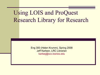 Using LOIS and ProQuest Research Library for Research Eng 300 (Helen Krumm), Spring 2008 Jeff Karlsen, LRC Librarian [email_address] 